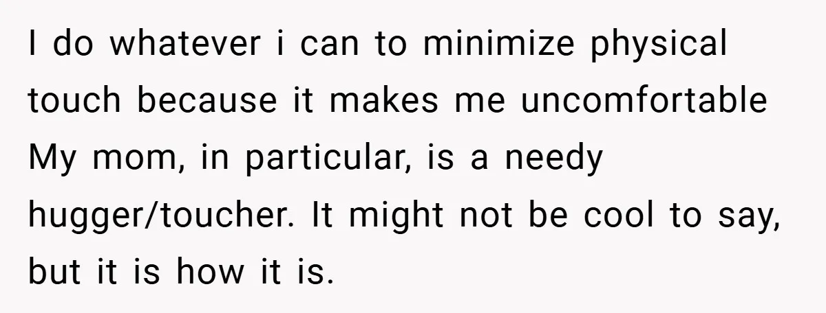 I do whatever i can to minimize physical touch because it makes me uncomfortable My mom, in particular, is a needy hugger/toucher. It might not be cool to say, but...