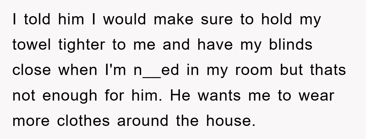 I told him I would make sure to hold my towel tighter to me and have my blinds close when I'm n__ed in my room but thats not enough for...