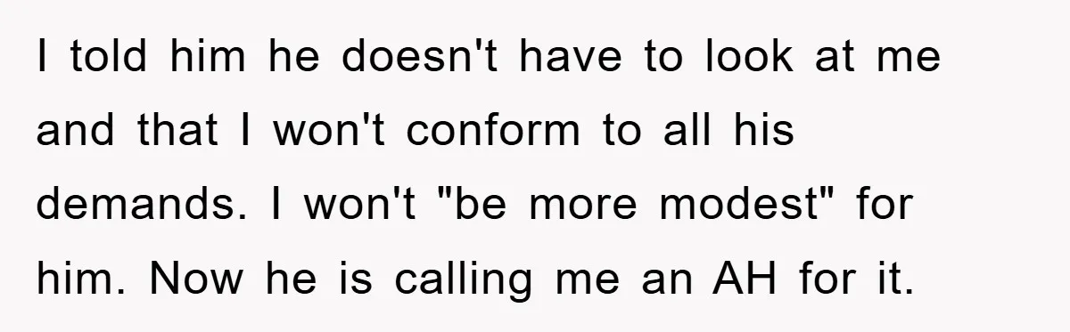 I told him he doesn't have to look at me and that I won't conform to all his demands. I won't "be more modest" for him. Now he is calling...