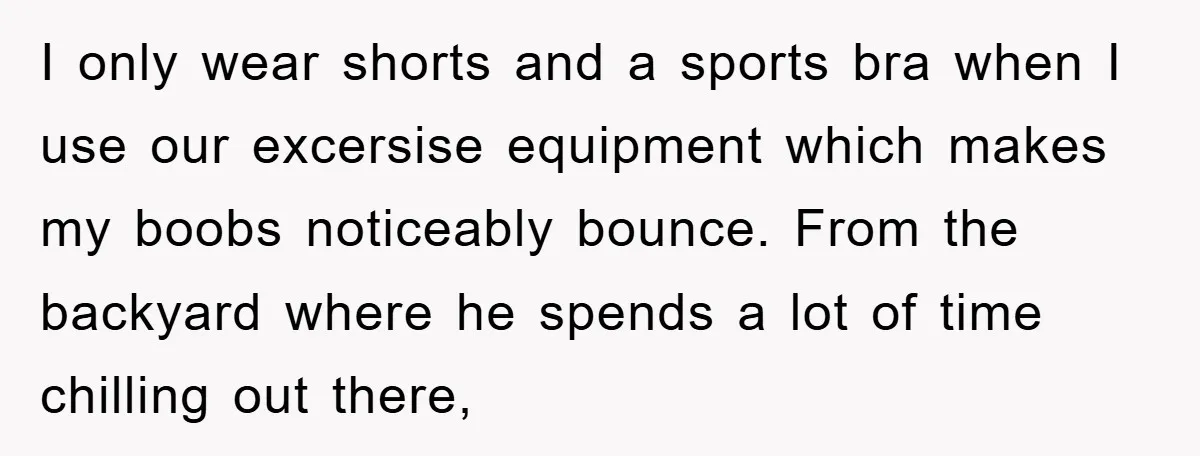 I only wear shorts and a sports bra when I use our excersise equipment which makes my boobs noticeably bounce. From the backyard where he spends a lot of time...