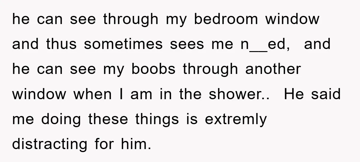 he can see through my bedroom window and thus sometimes sees me n__ed, and he can see my boobs through another window when I am in the shower.. He said...
