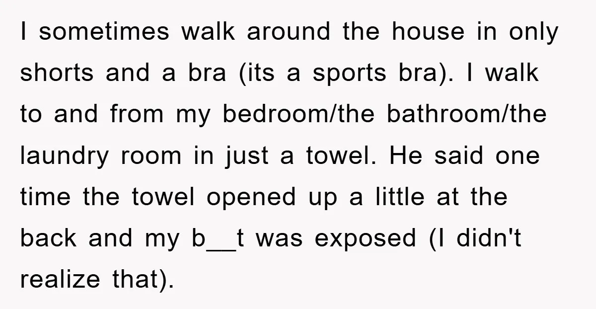 I sometimes walk around the house in only shorts and a bra (its a sports bra). I walk to and from my bedroom/the bathroom/the laundry room in just a towel....