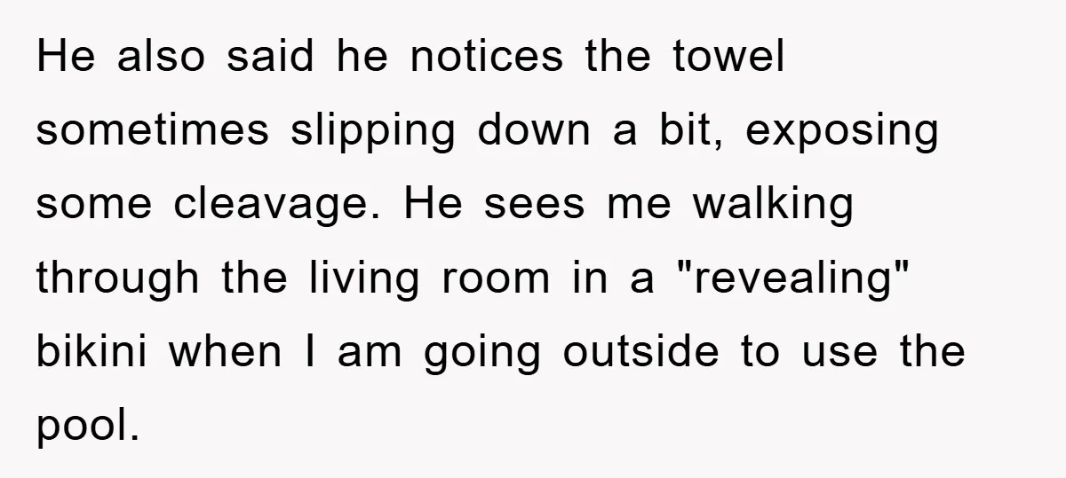 He also said he notices the towel sometimes slipping down a bit, exposing some cleavage. He sees me walking through the living room in a "revealing" bikini when I am...