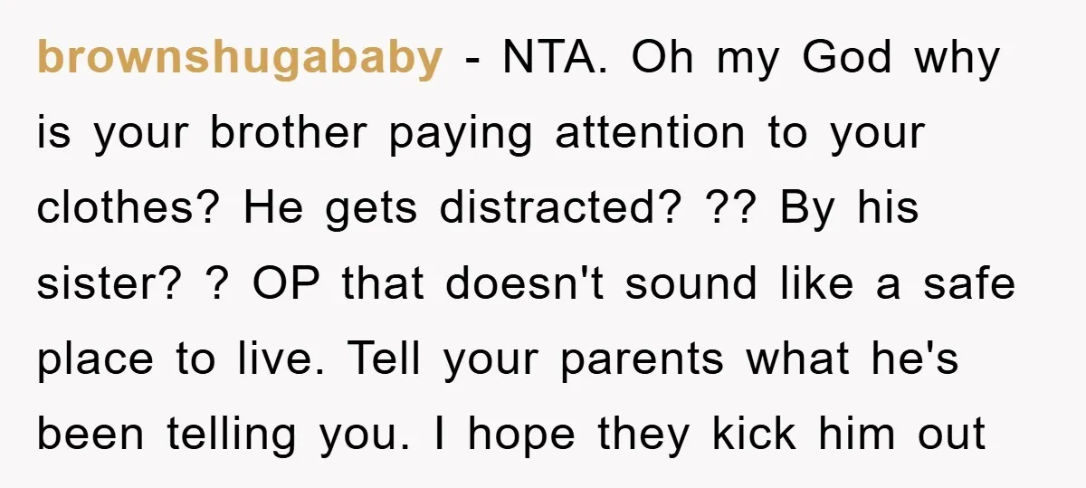 brownshugababy − NTA. Oh my God why is your brother paying attention to your clothes? He gets distracted? ?? By his sister? ? OP that doesn't sound like a safe...