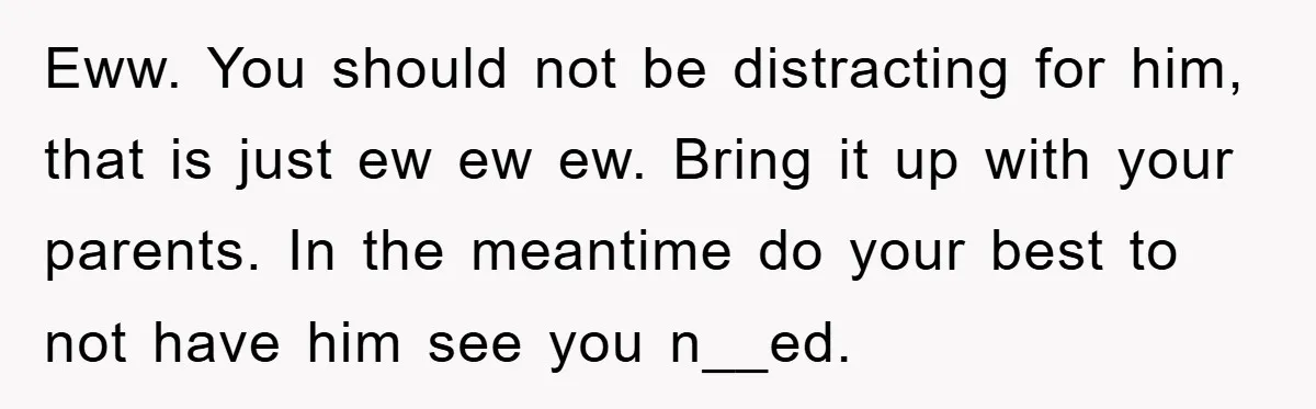 Eww. You should not be distracting for him, that is just ew ew ew. Bring it up with your parents. In the meantime do your best to not have him...