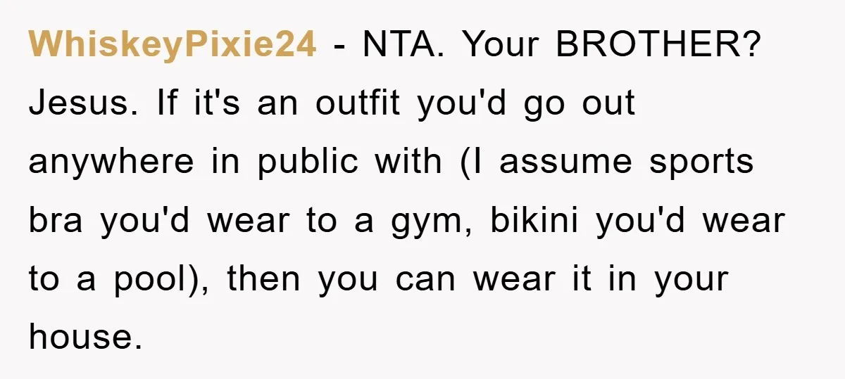 WhiskeyPixie24 − NTA. Your BROTHER? Jesus. If it's an outfit you'd go out anywhere in public with (I assume sports bra you'd wear to a gym, bikini you'd wear to...