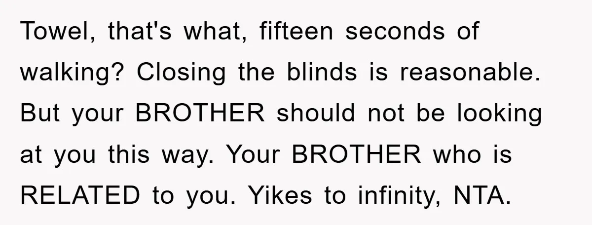 Towel, that's what, fifteen seconds of walking? Closing the blinds is reasonable. But your BROTHER should not be looking at you this way. Your BROTHER who is RELATED to you....