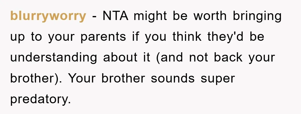 blurryworry − NTA might be worth bringing up to your parents if you think they'd be understanding about it (and not back your brother). Your brother sounds super predatory.