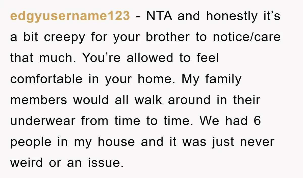 edgyusername123 − NTA and honestly it’s a bit creepy for your brother to notice/care that much. You’re allowed to feel comfortable in your home. My family members would all walk...