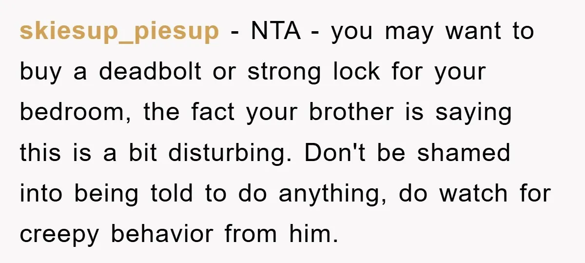 skiesup_piesup − NTA - you may want to buy a deadbolt or strong lock for your bedroom, the fact your brother is saying this is a bit disturbing. Don't be...