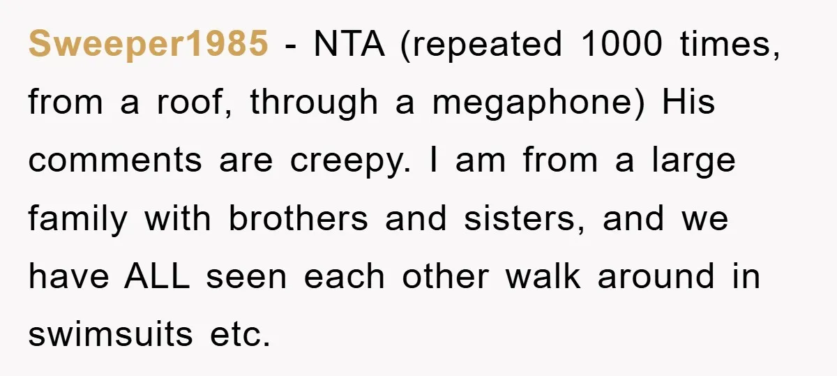 Sweeper1985 − NTA (repeated 1000 times, from a roof, through a megaphone) His comments are creepy. I am from a large family with brothers and sisters, and we have ALL...