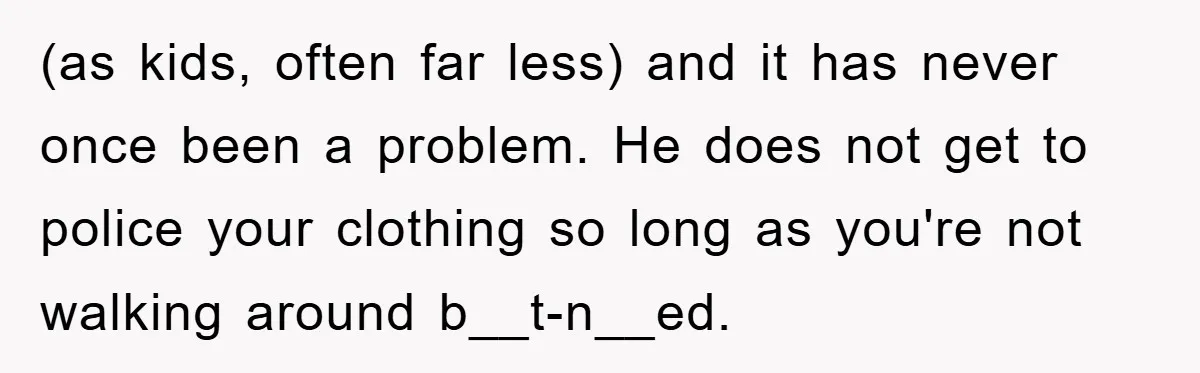 (as kids, often far less) and it has never once been a problem. He does not get to police your clothing so long as you're not walking around b__t-n__ed.