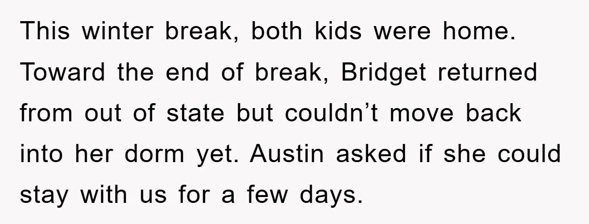 This winter break, both kids were home. Toward the end of break, Bridget returned from out of state but couldn’t move back into her dorm yet. Austin asked if she...