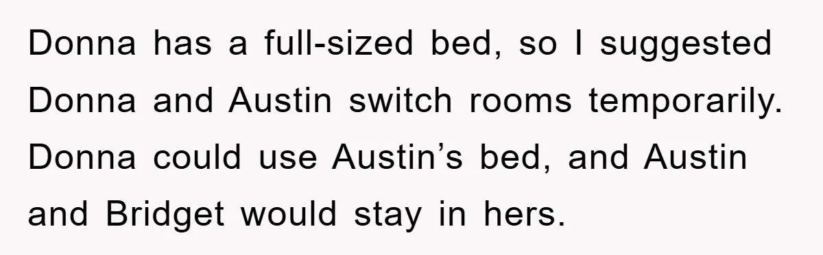Donna has a full-sized bed, so I suggested Donna and Austin switch rooms temporarily. Donna could use Austin’s bed, and Austin and Bridget would stay in hers.