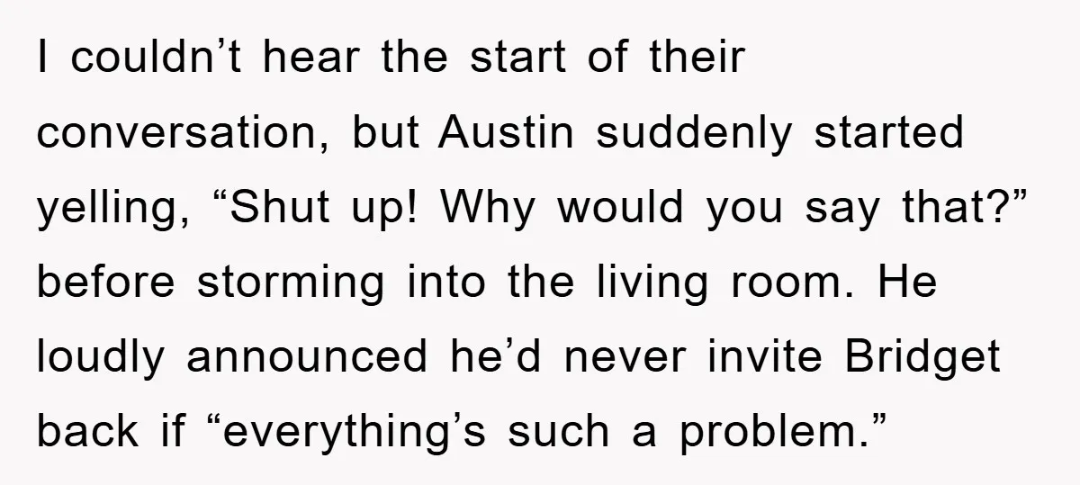 I couldn’t hear the start of their conversation, but Austin suddenly started yelling, “Shut up! Why would you say that?” before storming into the living room. He loudly announced he’d...
