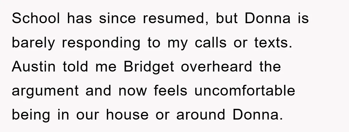 School has since resumed, but Donna is barely responding to my calls or texts. Austin told me Bridget overheard the argument and now feels uncomfortable being in our house or...