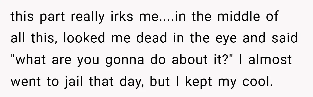 this part really irks me....in the middle of all this, looked me dead in the eye and said "what are you gonna do about it?" I almost went to jail...