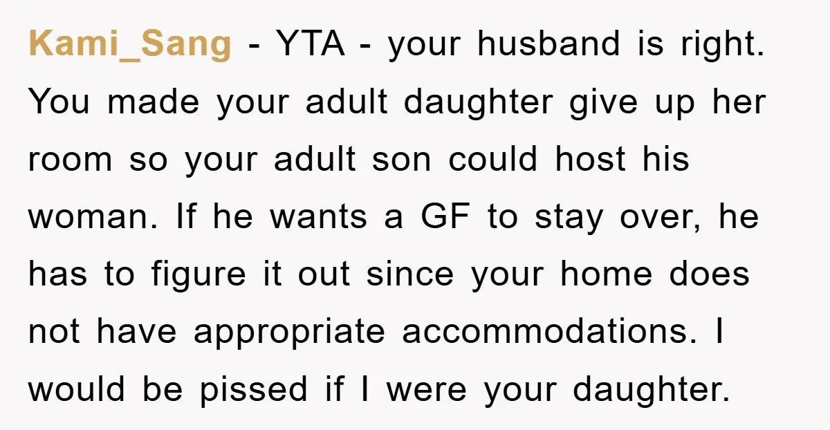 Kami_Sang − YTA - your husband is right. You made your adult daughter give up her room so your adult son could host his woman. If he wants a GF...