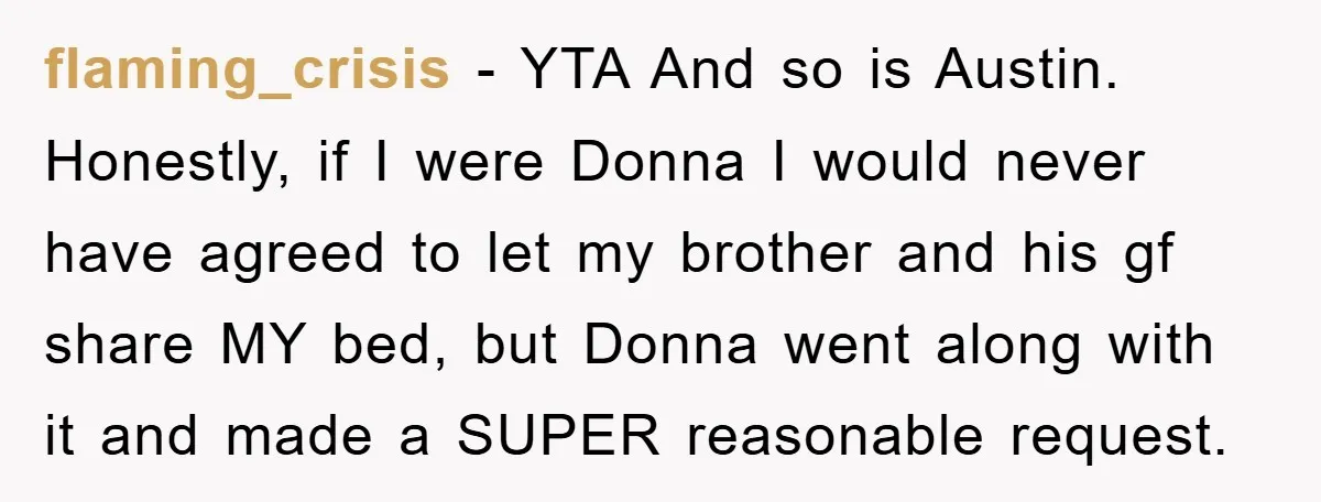 flaming_crisis − YTA And so is Austin. Honestly, if I were Donna I would never have agreed to let my brother and his gf share MY bed, but Donna went...