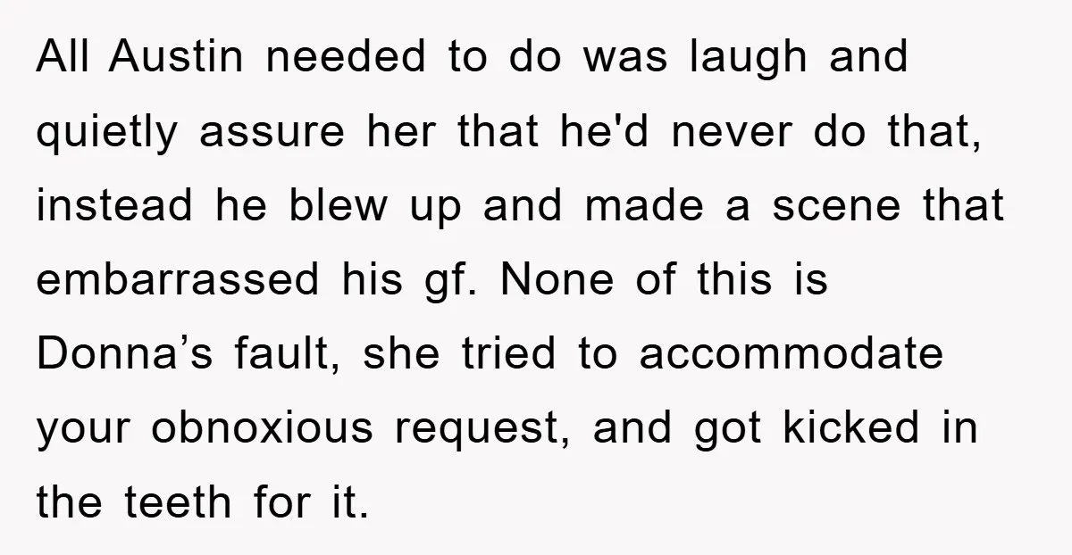 All Austin needed to do was laugh and quietly assure her that he'd never do that, instead he blew up and made a scene that embarrassed his gf. None of...