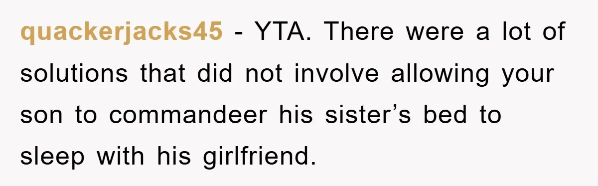 quackerjacks45 − YTA. There were a lot of solutions that did not involve allowing your son to commandeer his sister’s bed to sleep with his girlfriend.