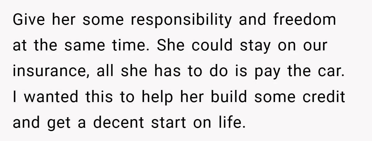 Give her some responsibility and freedom at the same time. She could stay on our insurance, all she has to do is pay the car. I wanted this to help...