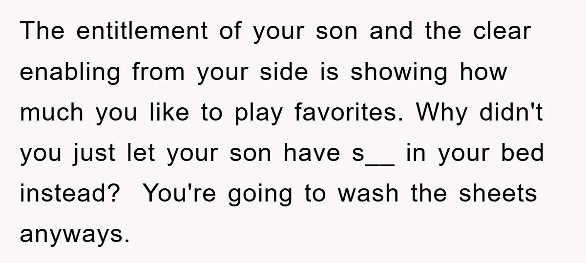 The entitlement of your son and the clear enabling from your side is showing how much you like to play favorites. Why didn't you just let your son have s__...