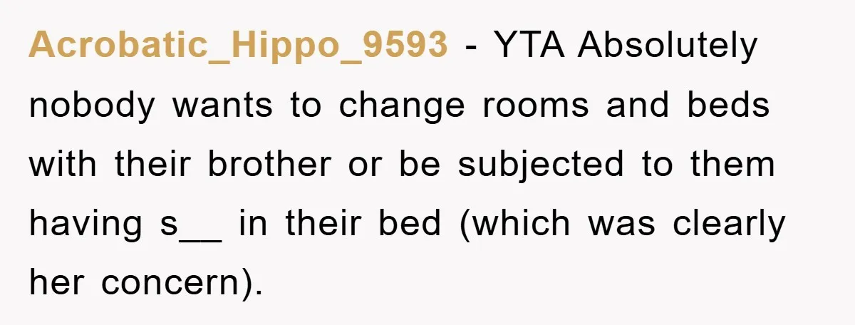 Acrobatic_Hippo_9593 − YTA Absolutely nobody wants to change rooms and beds with their brother or be subjected to them having s__ in their bed (which was clearly her concern).