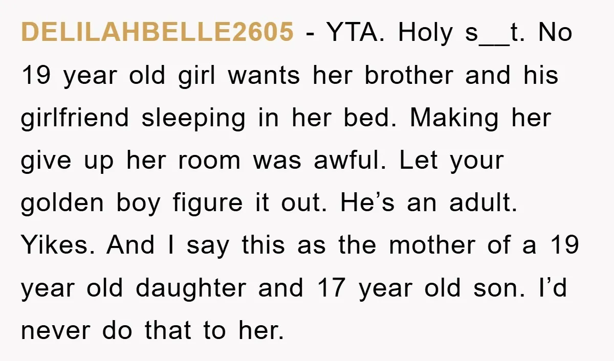 DELILAHBELLE2605 − YTA. Holy s__t. No 19 year old girl wants her brother and his girlfriend sleeping in her bed. Making her give up her room was awful. Let your...