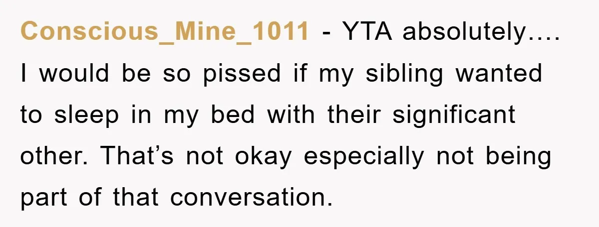 Conscious_Mine_1011 − YTA absolutely…. I would be so pissed if my sibling wanted to sleep in my bed with their significant other. That’s not okay especially not being part of...