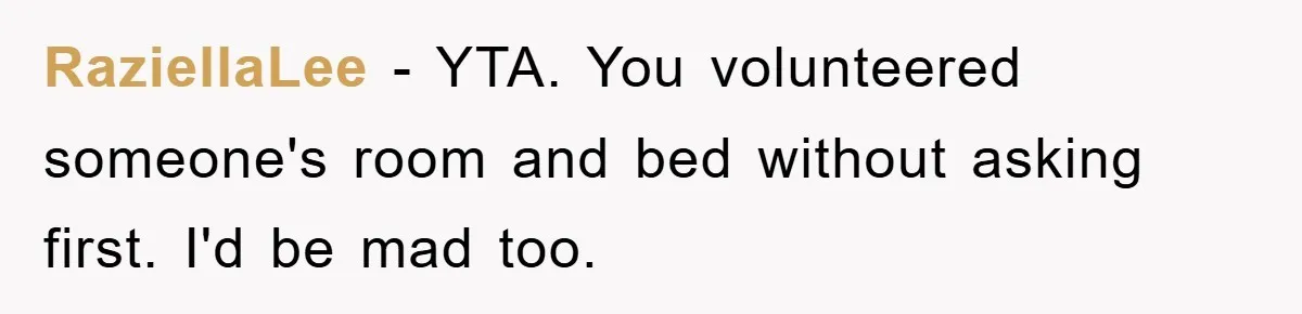 RaziellaLee − YTA. You volunteered someone's room and bed without asking first. I'd be mad too.