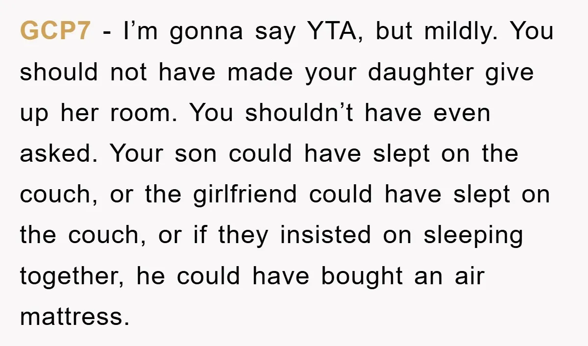 GCP7 − I’m gonna say YTA, but mildly. You should not have made your daughter give up her room. You shouldn’t have even asked. Your son could have slept on...