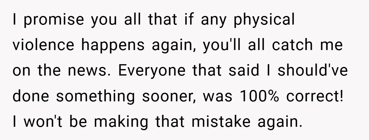I promise you all that if any physical violence happens again, you'll all catch me on the news. Everyone that said I should've done something sooner, was 100% correct! I...