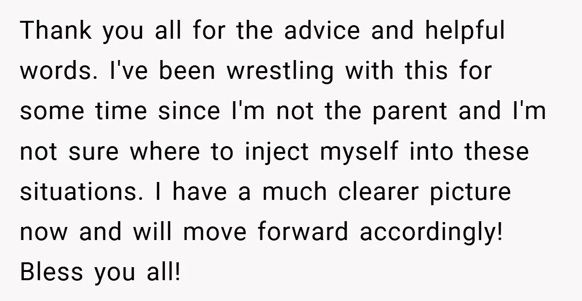 Thank you all for the advice and helpful words. I've been wrestling with this for some time since I'm not the parent and I'm not sure where to inject myself...