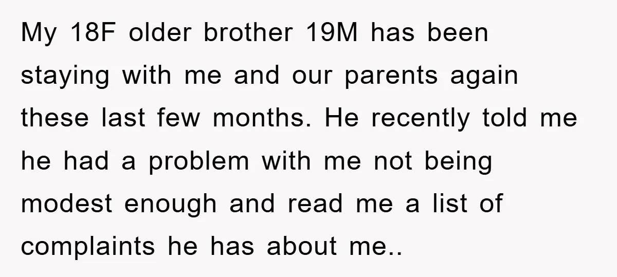 My 18F older brother 19M has been staying with me and our parents again these last few months. He recently told me he had a problem with me not being...