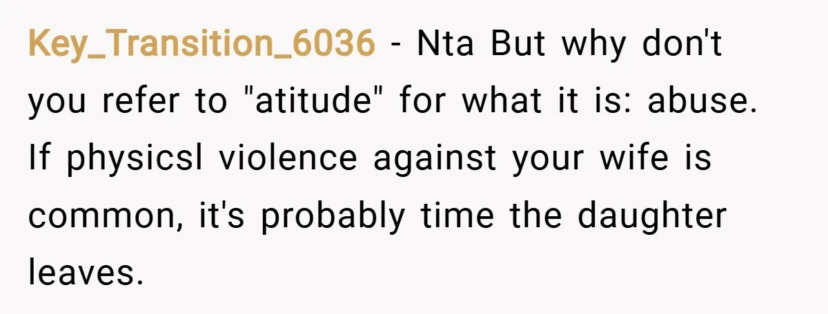 Key_Transition_6036 − Nta But why don't you refer to "atitude" for what it is: abuse. If physicsl violence against your wife is common, it's probably time the daughter leaves.
