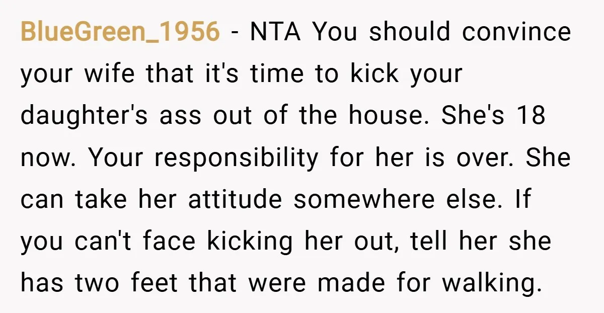 BlueGreen_1956 − NTA You should convince your wife that it's time to kick your daughter's ass out of the house. She's 18 now. Your responsibility for her is over. She...