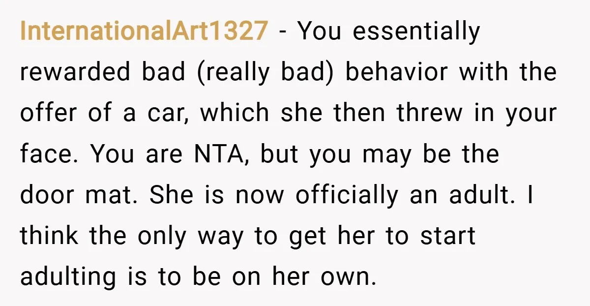InternationalArt1327 − You essentially rewarded bad (really bad) behavior with the offer of a car, which she then threw in your face. You are NTA, but you may be the...