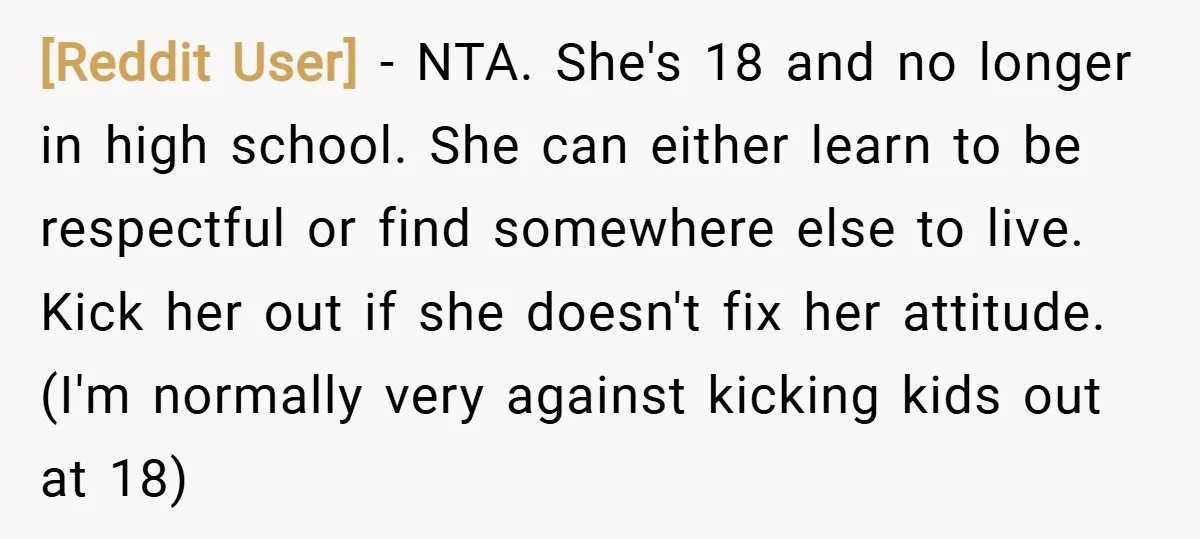 [Reddit User] − NTA. She's 18 and no longer in high school. She can either learn to be respectful or find somewhere else to live. Kick her out if she...