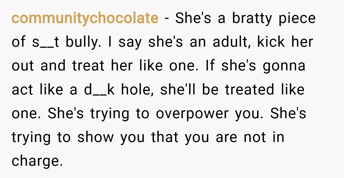 communitychocolate − She's a bratty piece of s__t bully. I say she's an adult, kick her out and treat her like one. If she's gonna act like a d__k hole,...