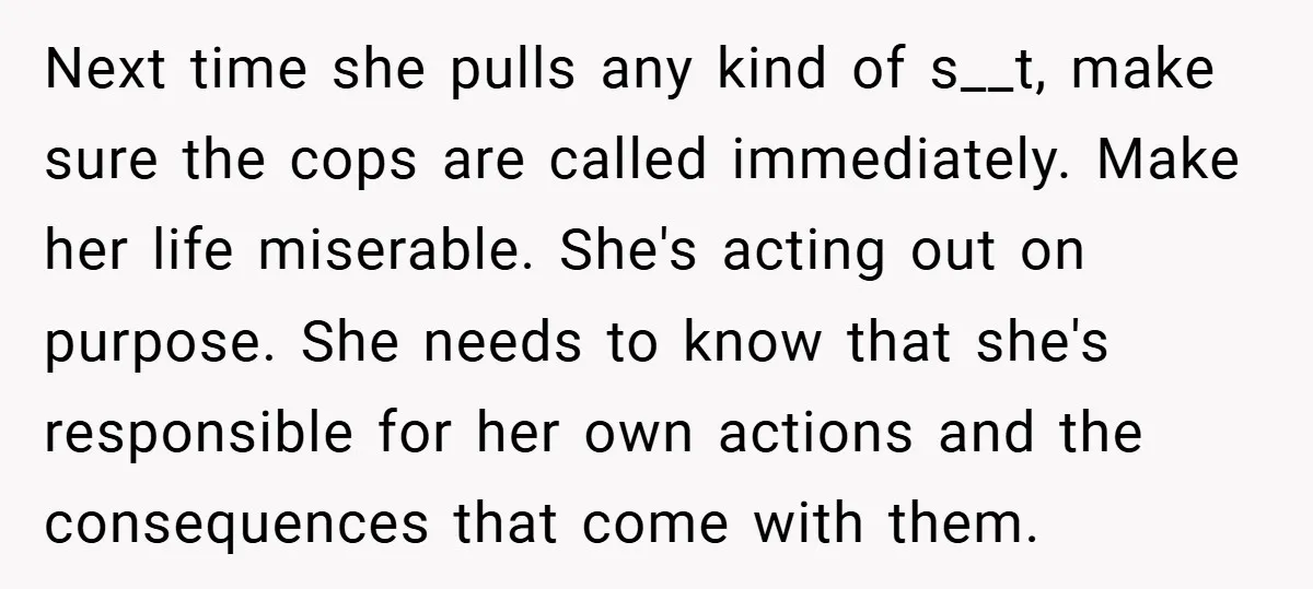 Next time she pulls any kind of s__t, make sure the cops are called immediately. Make her life miserable. She's acting out on purpose. She needs to know that she's...