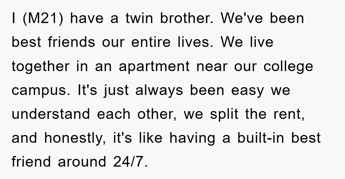 I (M21) have a twin brother. We've been best friends our entire lives. We live together in an apartment near our college campus. It's just always been easy we understand...