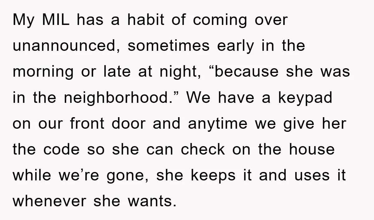 My MIL has a habit of coming over unannounced, sometimes early in the morning or late at night, “because she was in the neighborhood.” We have a keypad on our...