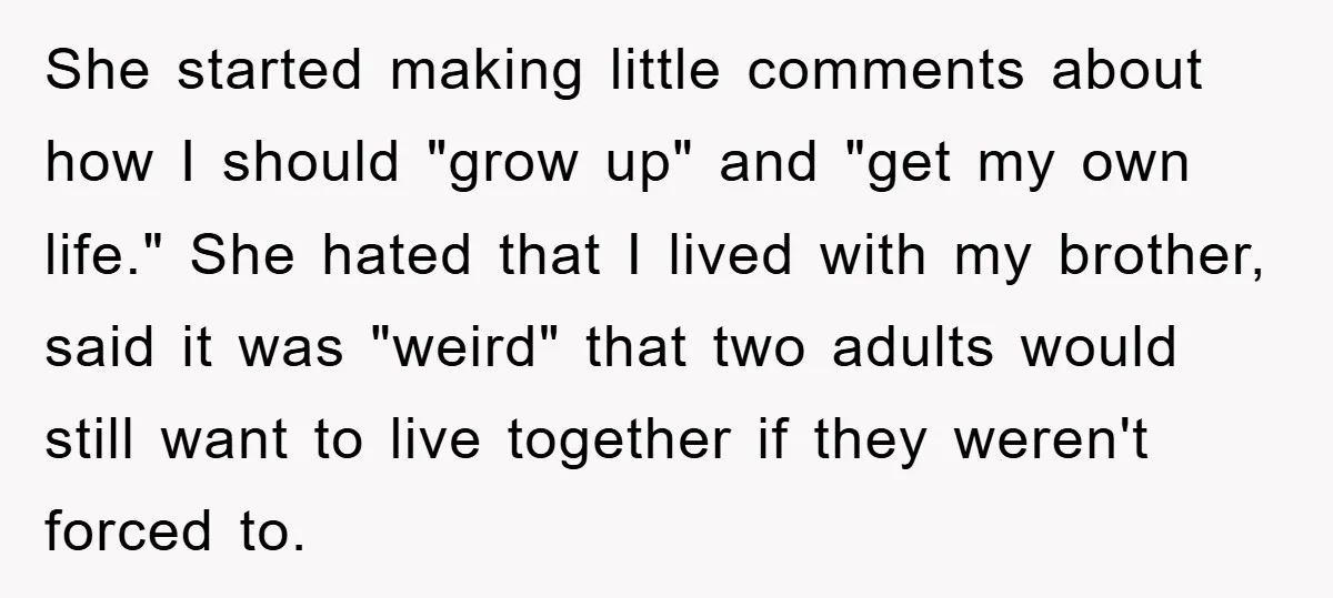 She started making little comments about how I should "grow up" and "get my own life." She hated that I lived with my brother, said it was "weird" that two...