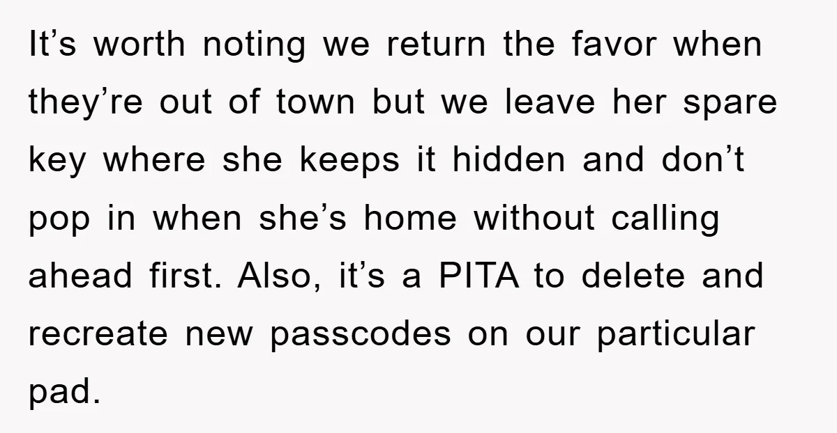It’s worth noting we return the favor when they’re out of town but we leave her spare key where she keeps it hidden and don’t pop in when she’s home...
