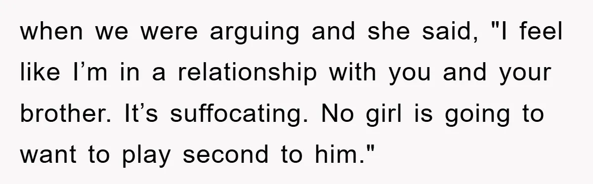 when we were arguing and she said, "I feel like I’m in a relationship with you and your brother. It’s suffocating. No girl is going to want to play second...