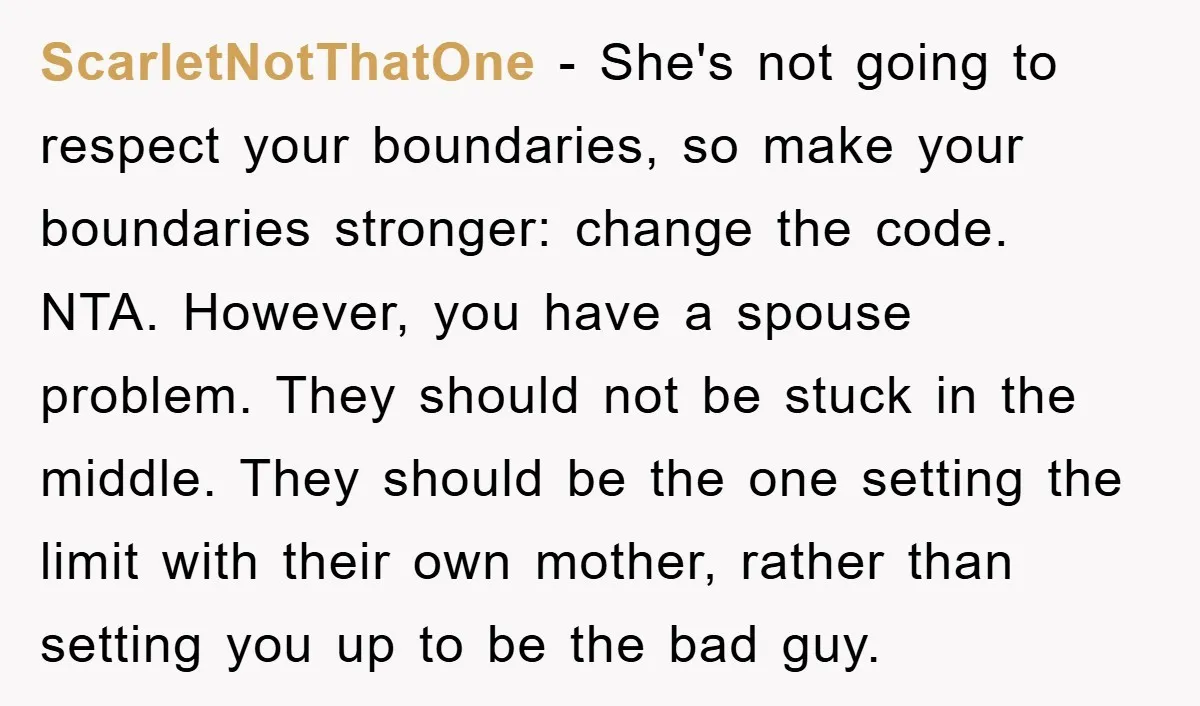 ScarletNotThatOne − She's not going to respect your boundaries, so make your boundaries stronger: change the code. NTA. However, you have a spouse problem. They should not be stuck in...