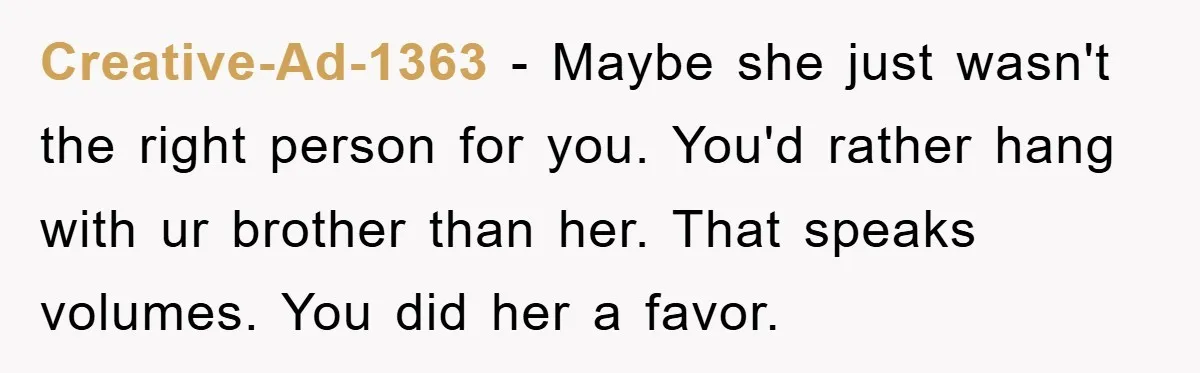 Creative-Ad-1363 − Maybe she just wasn't the right person for you. You'd rather hang with ur brother than her. That speaks volumes. You did her a favor.