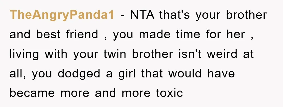 TheAngryPanda1 − NTA that's your brother and best friend , you made time for her , living with your twin brother isn't weird at all, you dodged a girl that...