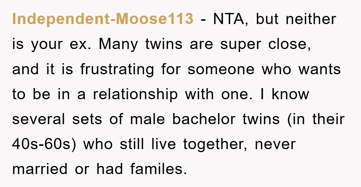 Independent-Moose113 − NTA, but neither is your ex. Many twins are super close, and it is frustrating for someone who wants to be in a relationship with one. I know...